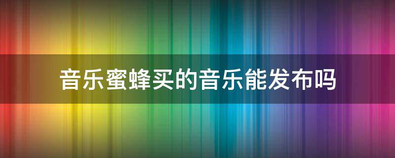 音乐蜜蜂买的音乐能发布吗 音乐蜜蜂买的音乐能发布吗