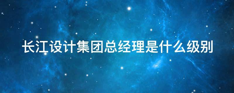 长江设计集团总经理是什么级别 长江设计集团总经理是什么级别干部