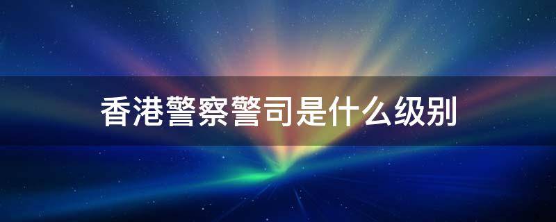 香港警察警司是什么级别 香港警察的警司是什么级别