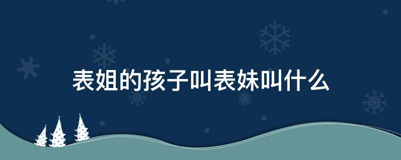 表姐的孩子叫表妹叫什么（表妹的孩子叫表姐的孩子叫什么）