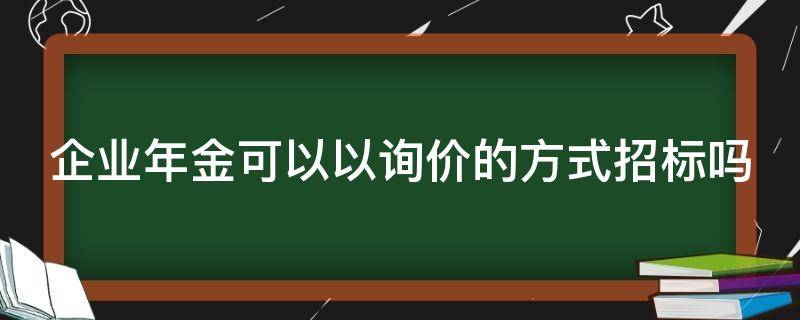 企业年金可以以询价的方式招标吗（企业年金可以以询价的方式招标吗合法吗）