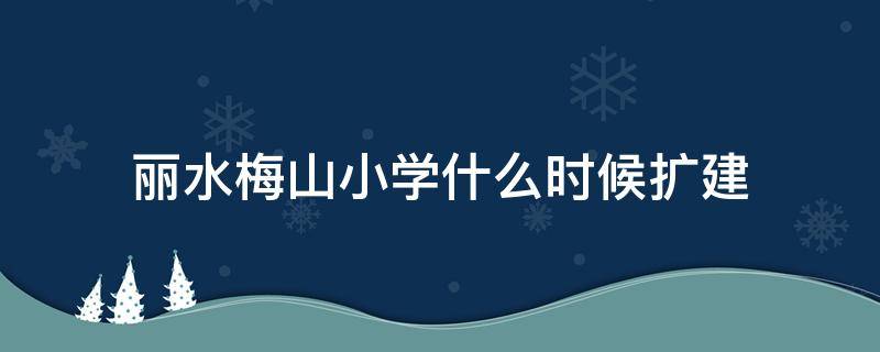 丽水梅山小学什么时候扩建 丽水梅山小学什么时候扩建完