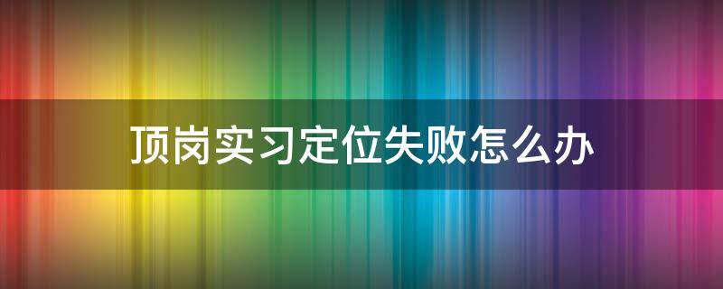 顶岗实习定位失败怎么办