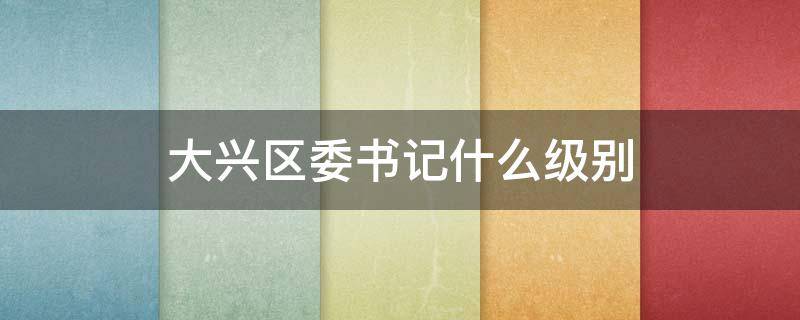 大兴区委书记什么级别（大兴区委书记什么级别的干部）
