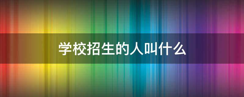 学校招生的人叫什么（招生人员叫什么）