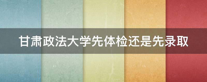 甘肃政法大学先体检还是先录取 甘肃政法大学先体检还是先录取啊