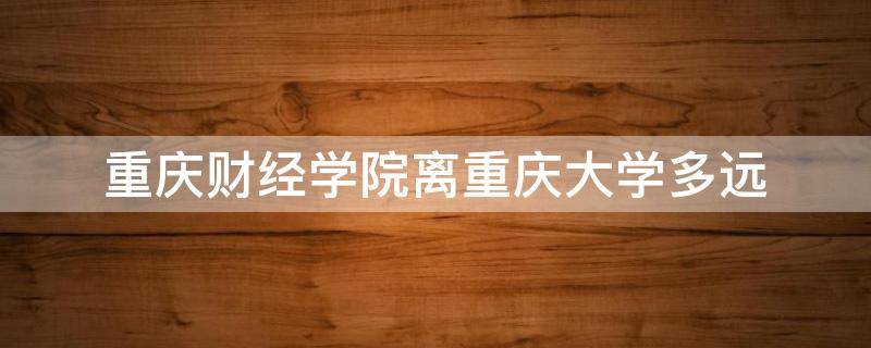 重庆财经学院离重庆大学多远（重庆财经学院离重庆大学多远距离）