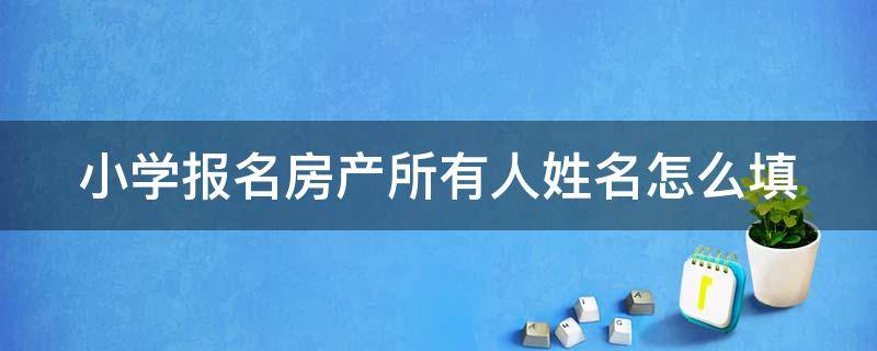 小学报名房产所有人姓名怎么填 小学报名使用房产人怎么填