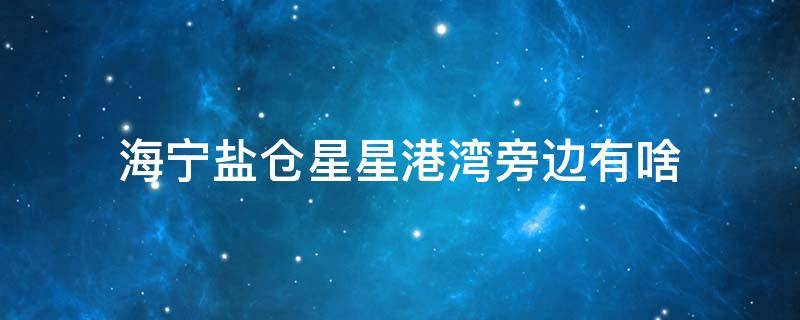 海宁盐仓星星港湾旁边有啥 海宁盐仓星星港湾轻轨