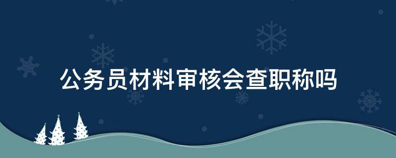 公务员材料审核会查职称吗（市职称办审查是什么情况）