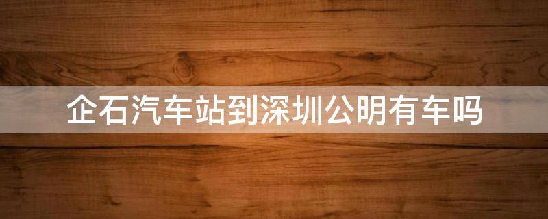 企石汽车站到深圳公明有车吗 从这里到深圳公明汽车站有多远