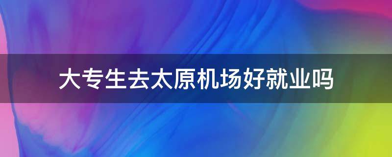 大专生去太原机场好就业吗（大专生去太原机场好就业吗知乎）