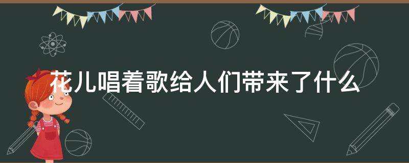 花儿唱着歌给人们带来了什么（花儿给我们带来了什么）