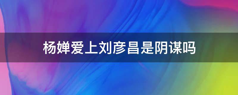 杨婵爱上刘彦昌是阴谋吗 杨婵与刘彦昌