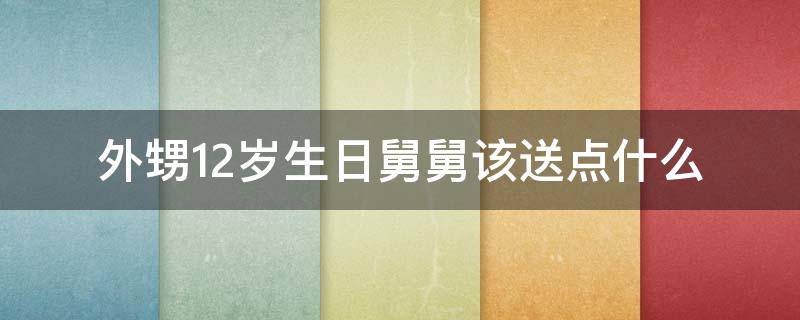 外甥12岁生日舅舅该送点什么 外甥12岁生日舅舅给送点什么