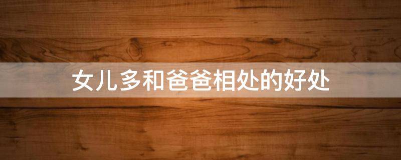 女儿多和爸爸相处的好处（女儿怎么和爸爸相处好）