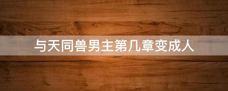 与天同兽男主第几章变成人（与天同兽人物）