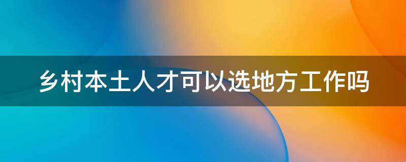 乡村本土人才可以选地方工作吗（乡村本土人才可以选地方工作吗现在）