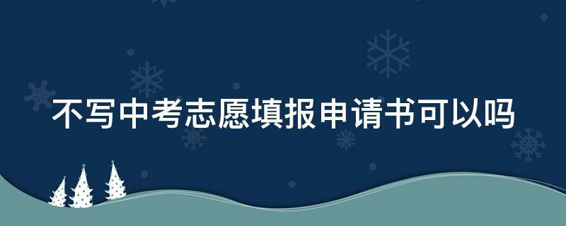 不写中考志愿填报申请书可以吗 不写中考志愿填报申请书可以吗