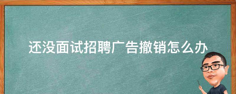 还没面试招聘广告撤销怎么办（还没面试招聘广告撤销怎么办啊）