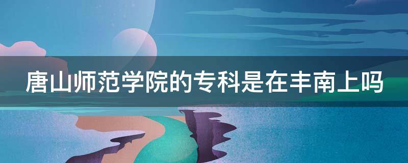 唐山师范学院的专科是在丰南上吗 唐山师范学院的专科是在丰南上吗