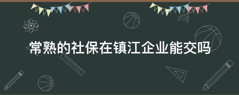 常熟的社保在镇江企业能交吗 常熟的社保在镇江企业能交吗多少钱