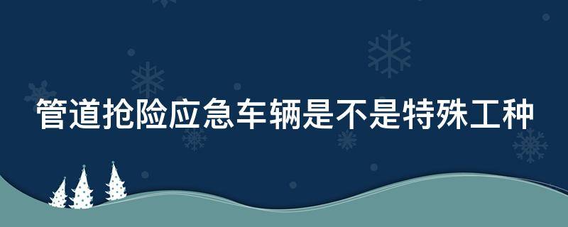 管道抢险应急车辆是不是特殊工种 管道抢险应急车辆是不是特殊工种范围
