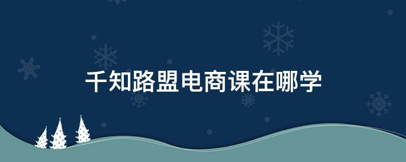 千知路盟电商课在哪学 千知教育官网