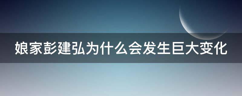 娘家彭建弘为什么会发生巨大变化（娘家彭建弘为什么会发生巨大变化呢）