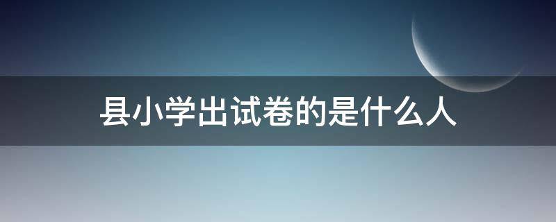 县小学出试卷的是什么人 小学考试的试卷一般怎么来的