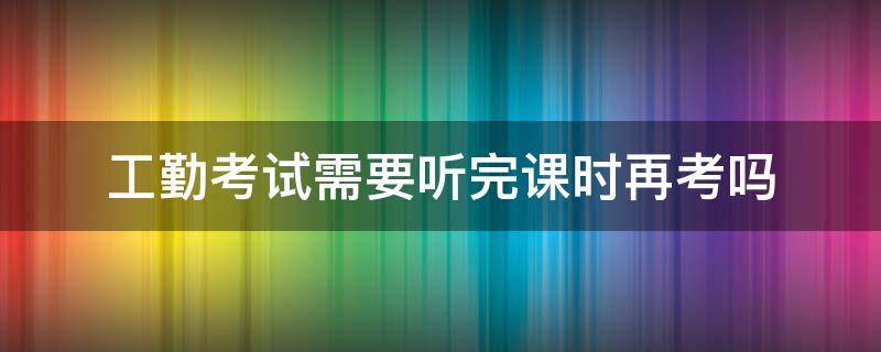 工勤考试需要听完课时再考吗（工勤岗位需要考试吗）