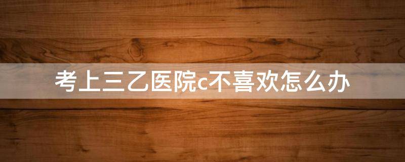 考上三乙医院c不喜欢怎么办（本科去三乙医院）