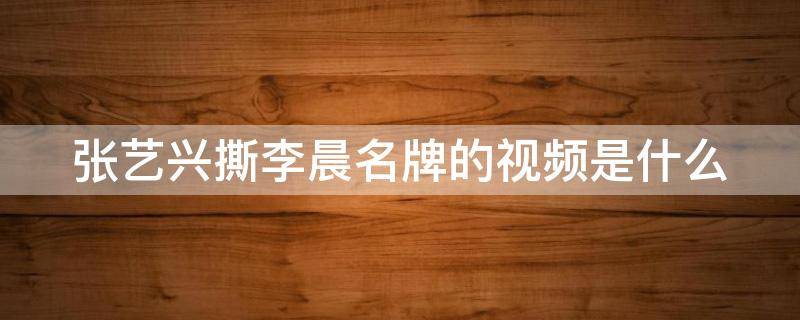 张艺兴撕李晨名牌的视频是什么 张艺谋开撕李晨