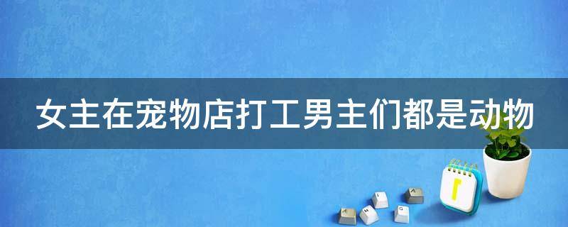 女主在宠物店打工男主们都是动物（女主去宠物店打工）
