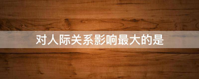 对人际关系影响最大的是 对人际关系影响最大的是什么因素