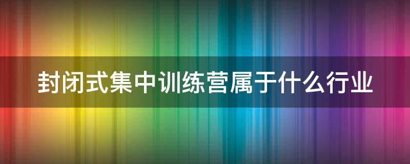 封闭式集中训练营属于什么行业 封闭式集中训练营属于什么行业分类
