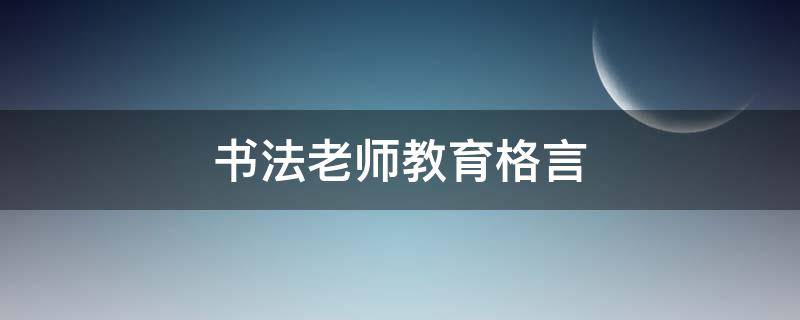 书法老师教育格言（书法老师教育格言精选）