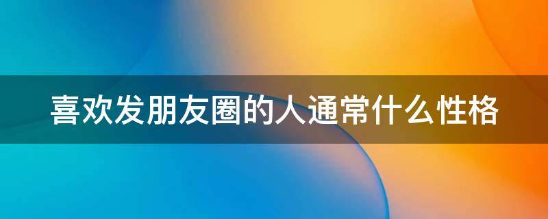 喜欢发朋友圈的人通常什么性格（经常发朋友圈的什么性格的人）