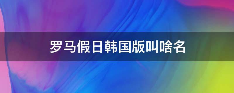 罗马假日韩国版叫啥名（罗马假日韩国版叫啥名字）