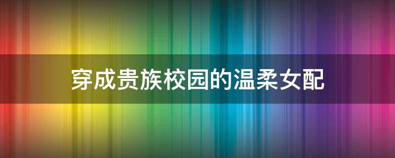 穿成贵族校园的温柔女配 穿成贵族校园的温柔女配