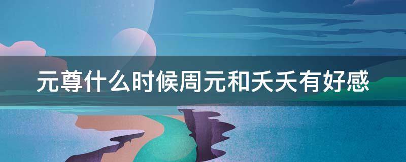 元尊什么时候周元和夭夭有好感 元尊哪一章周元和夭夭成为情侣
