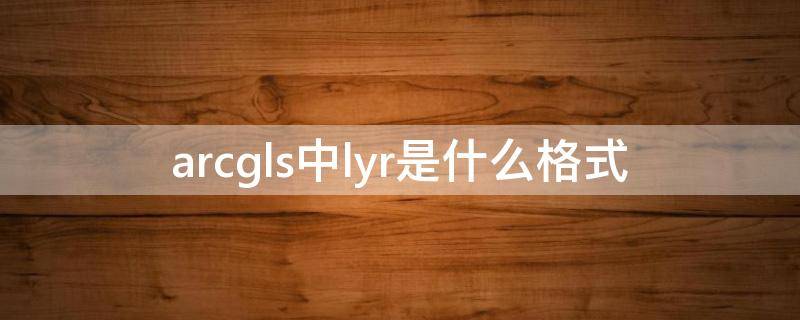 arcgls中lyr是什么格式（ar是什么格式的文件）