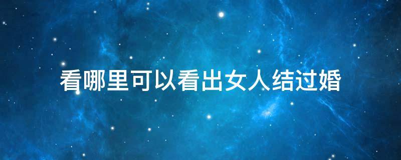 看哪里可以看出女人结过婚（结过婚的女人能看出来吗）
