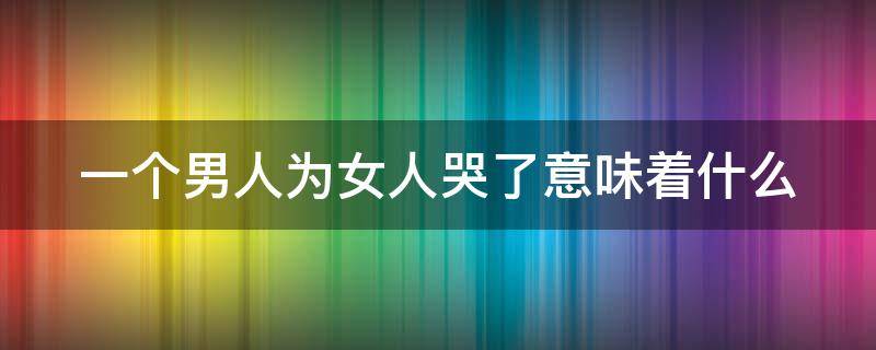 一个男人为女人哭了意味着什么 一个男人为女人哭了意味着什么心情