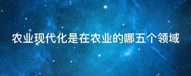 农业现代化是在农业的哪五个领域（农业现代化包括哪几个方面）