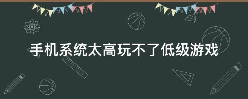 手机系统太高玩不了低级游戏（安卓系统太高玩不了游戏）