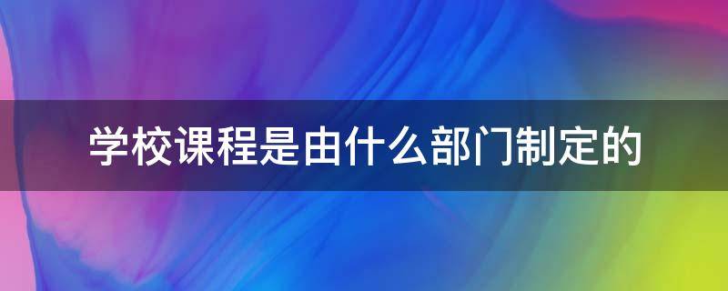 学校课程是由什么部门制定的（课程规定学校教什么）