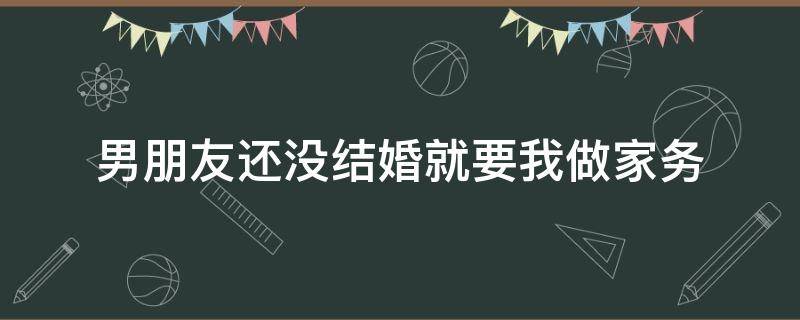 男朋友还没结婚就要我做家务（男朋友还没结婚就要我做家务怎么办）