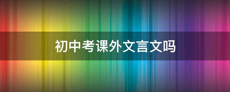 初中考课外文言文吗 初中中考文言文考课外的吗