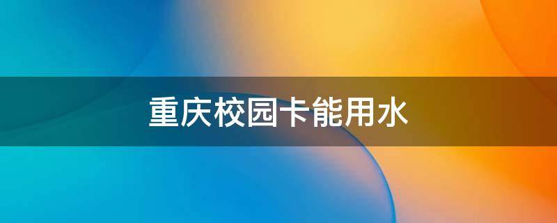重庆校园卡能用水 重庆校园卡能用水费充值吗